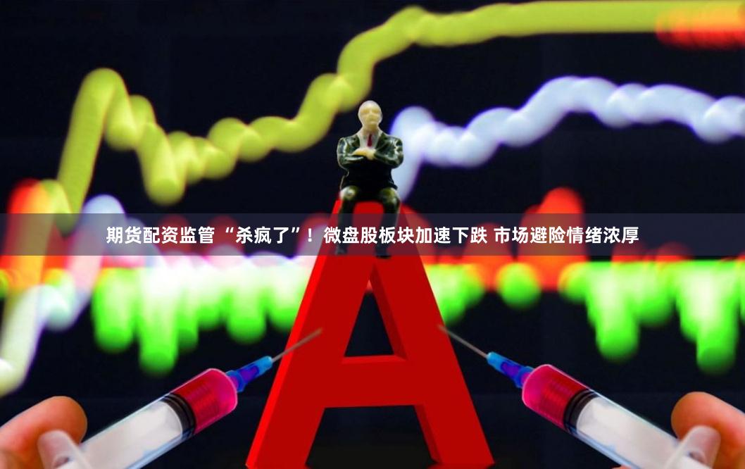 期货配资监管 “杀疯了”！微盘股板块加速下跌 市场避险情绪浓厚