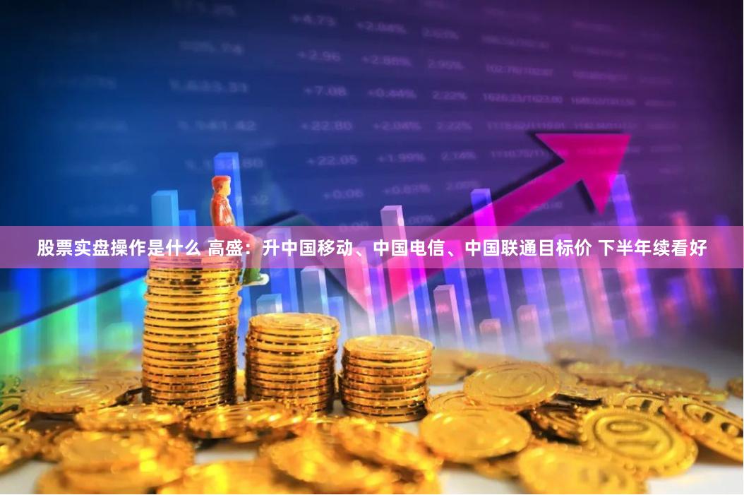 股票实盘操作是什么 高盛：升中国移动、中国电信、中国联通目标价 下半年续看好