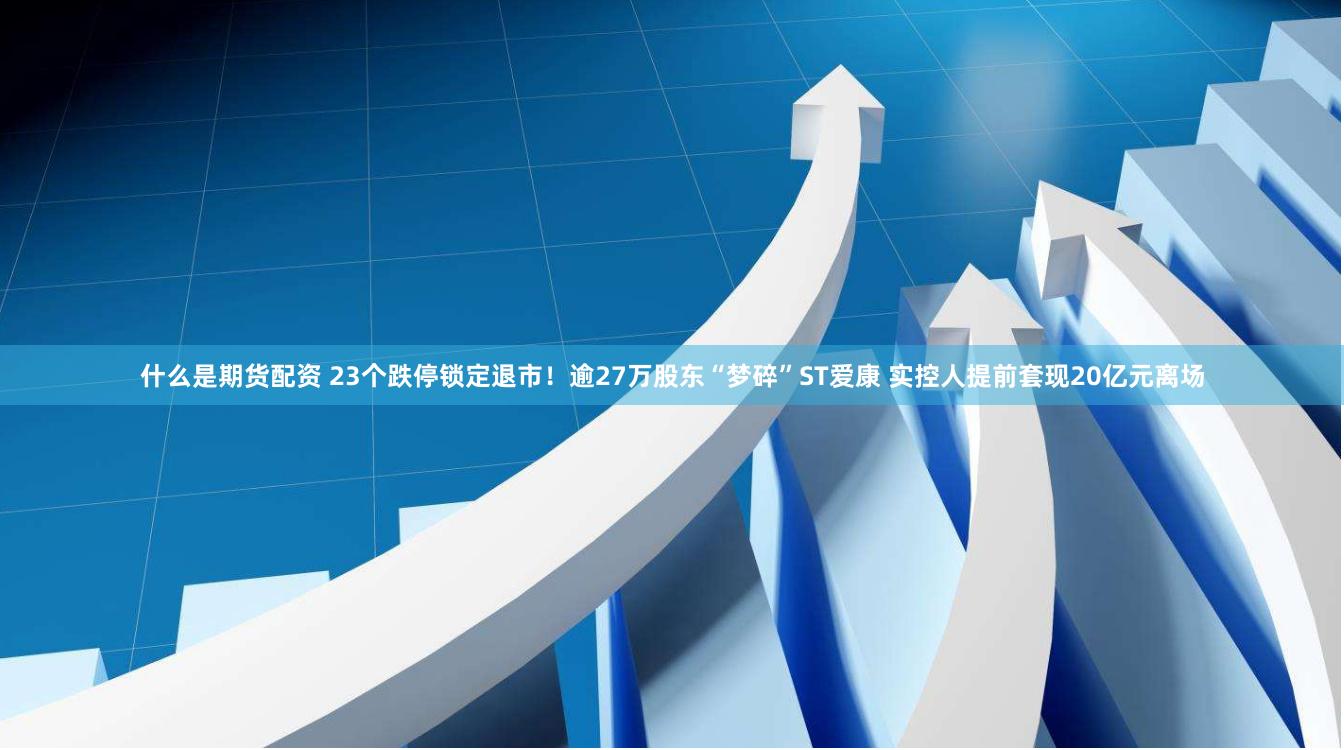 什么是期货配资 23个跌停锁定退市！逾27万股东“梦碎”ST爱康 实控人提前套现20亿元离场
