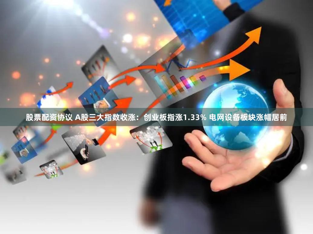 股票配资协议 A股三大指数收涨：创业板指涨1.33% 电网设备板块涨幅居前