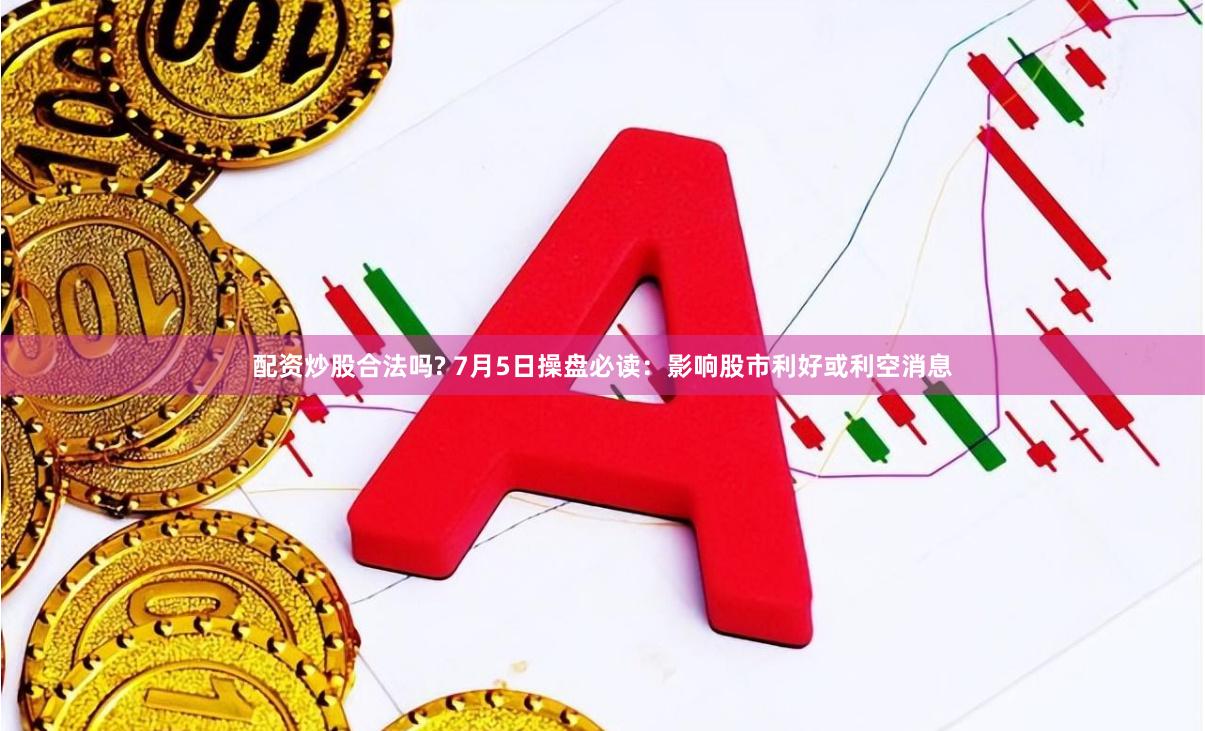 配资炒股合法吗? 7月5日操盘必读：影响股市利好或利空消息