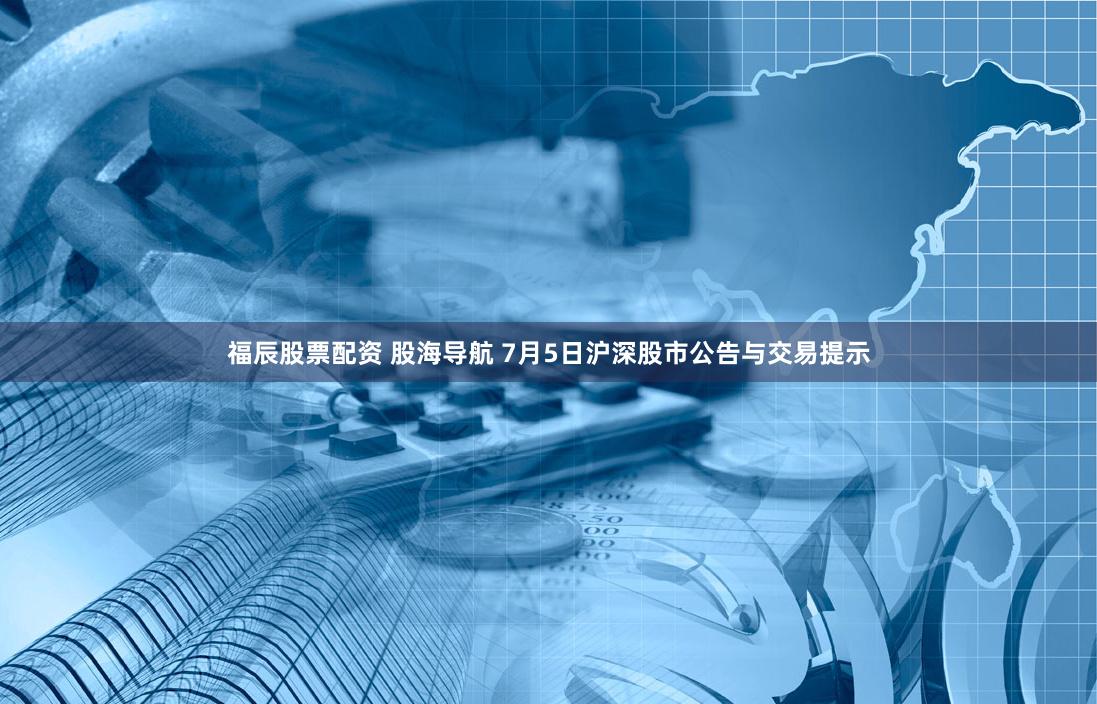 福辰股票配资 股海导航 7月5日沪深股市公告与交易提示