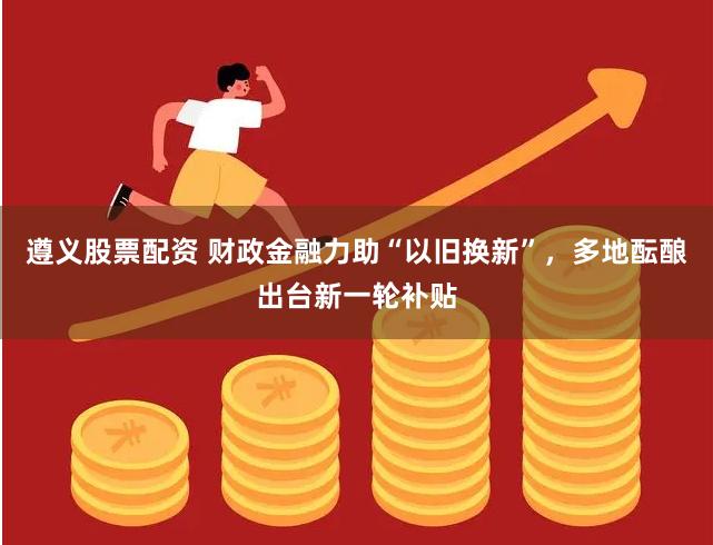 遵义股票配资 财政金融力助“以旧换新”，多地酝酿出台新一轮补贴
