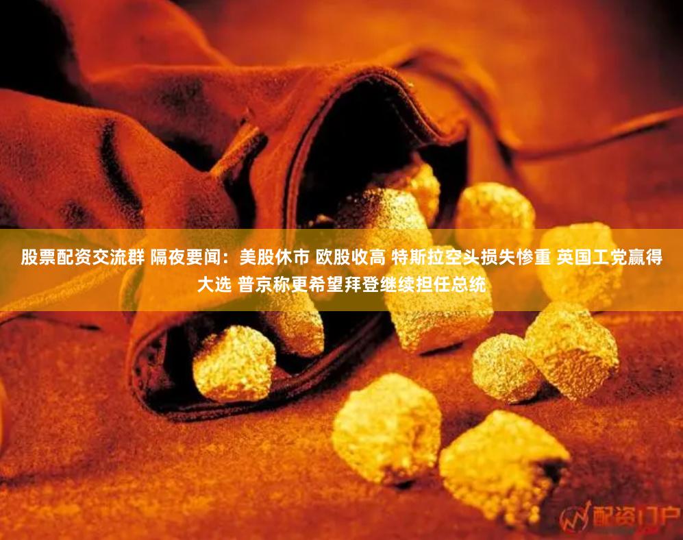股票配资交流群 隔夜要闻：美股休市 欧股收高 特斯拉空头损失惨重 英国工党赢得大选 普京称更希望拜登继续担任总统
