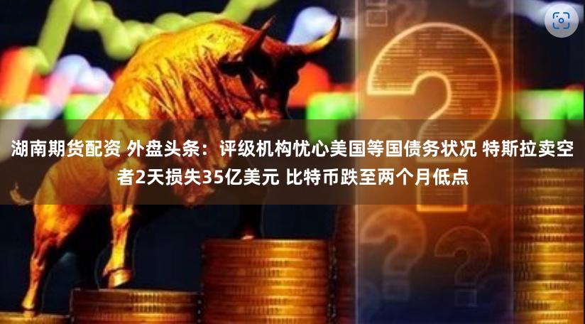 湖南期货配资 外盘头条：评级机构忧心美国等国债务状况 特斯拉卖空者2天损失35亿美元 比特币跌至两个月低点