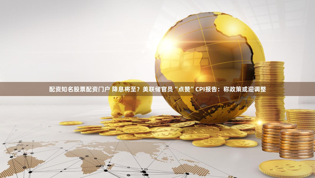 配资知名股票配资门户 降息将至？美联储官员“点赞”CPI报告：称政策或迎调整