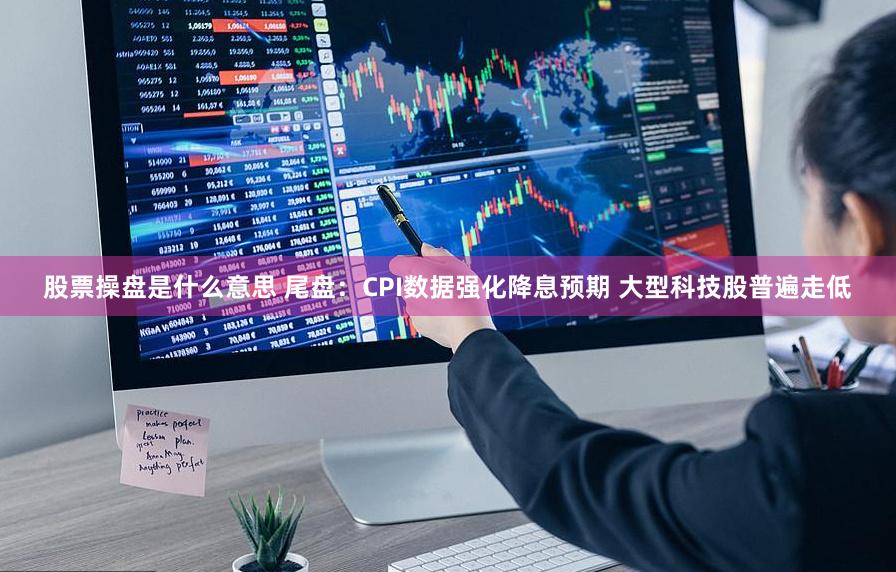 股票操盘是什么意思 尾盘：CPI数据强化降息预期 大型科技股普遍走低