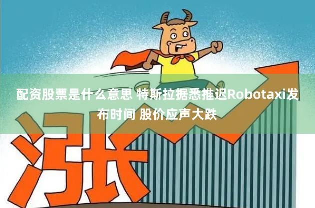 配资股票是什么意思 特斯拉据悉推迟Robotaxi发布时间 股价应声大跌