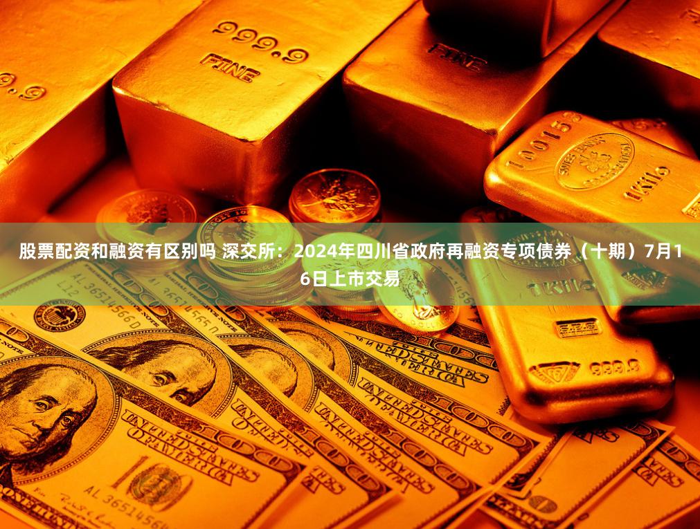 股票配资和融资有区别吗 深交所：2024年四川省政府再融资专项债券（十期）7月16日上市交易