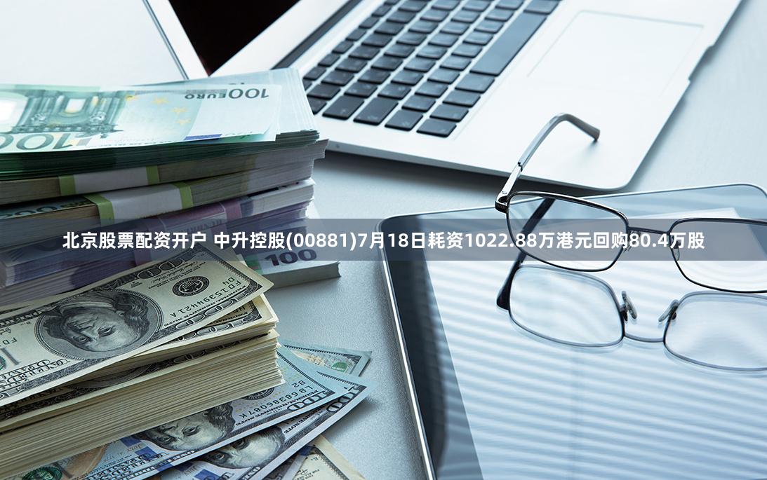 北京股票配资开户 中升控股(00881)7月18日耗资1022.88万港元回购80.4万股