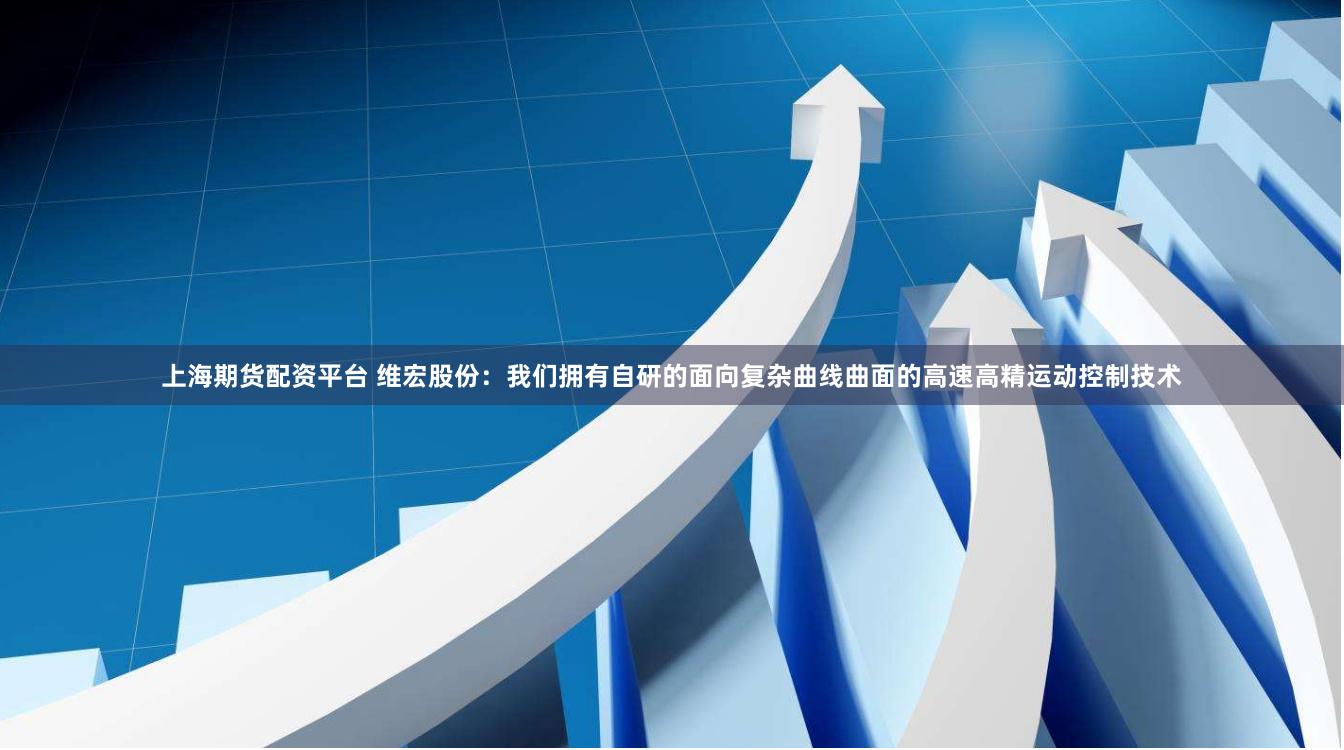 上海期货配资平台 维宏股份：我们拥有自研的面向复杂曲线曲面的高速高精运动控制技术