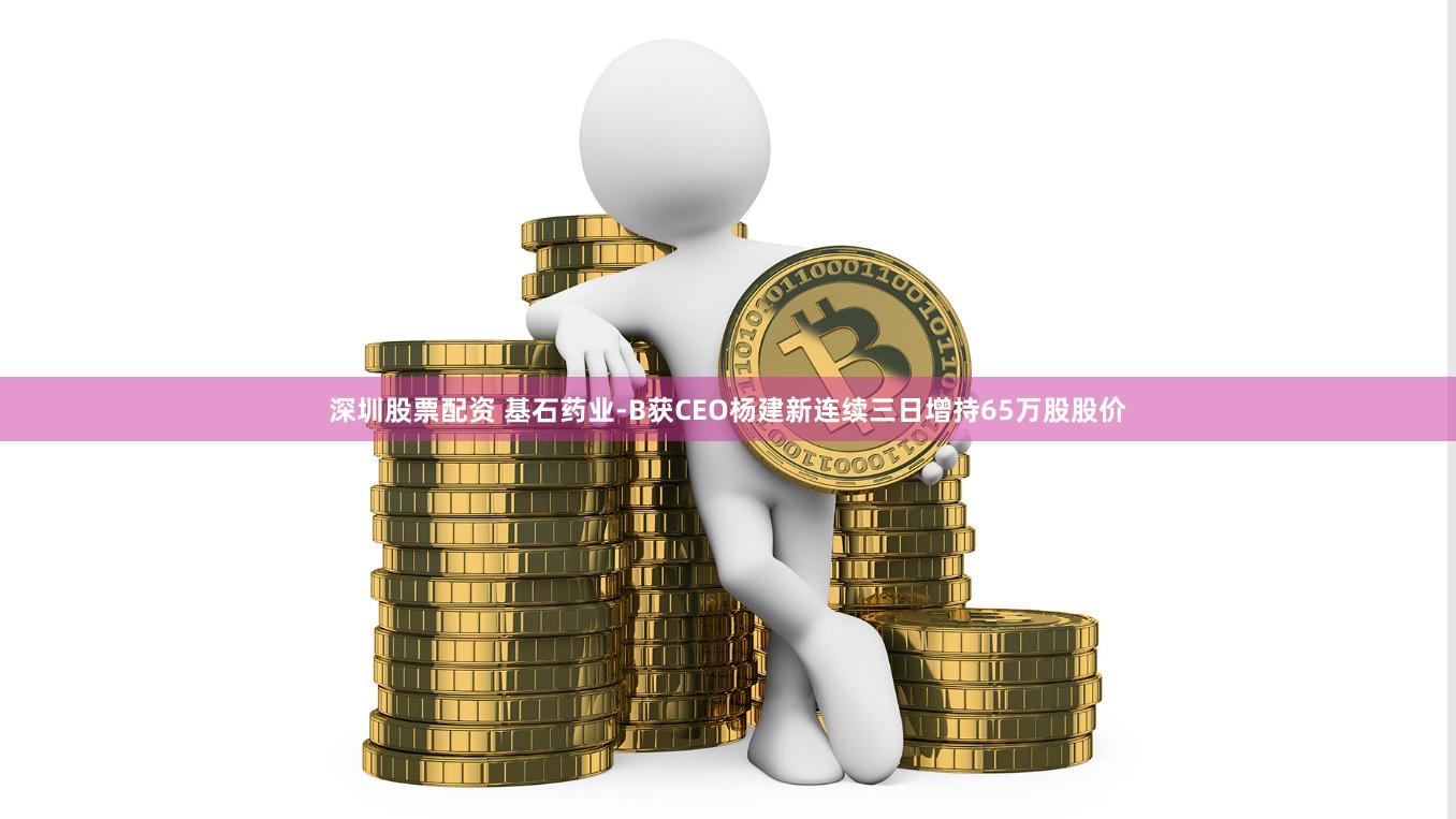 深圳股票配资 基石药业-B获CEO杨建新连续三日增持65万股股价