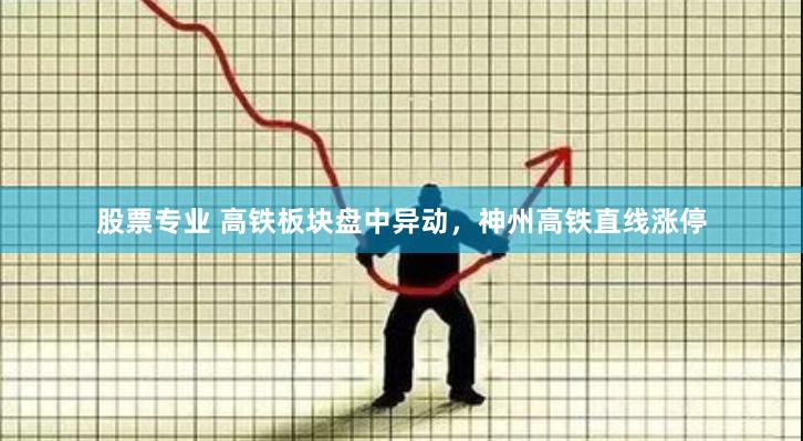 股票专业 高铁板块盘中异动，神州高铁直线涨停