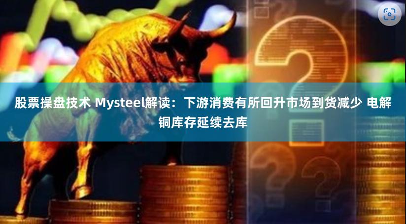 股票操盘技术 Mysteel解读：下游消费有所回升市场到货减少 电解铜库存延续去库