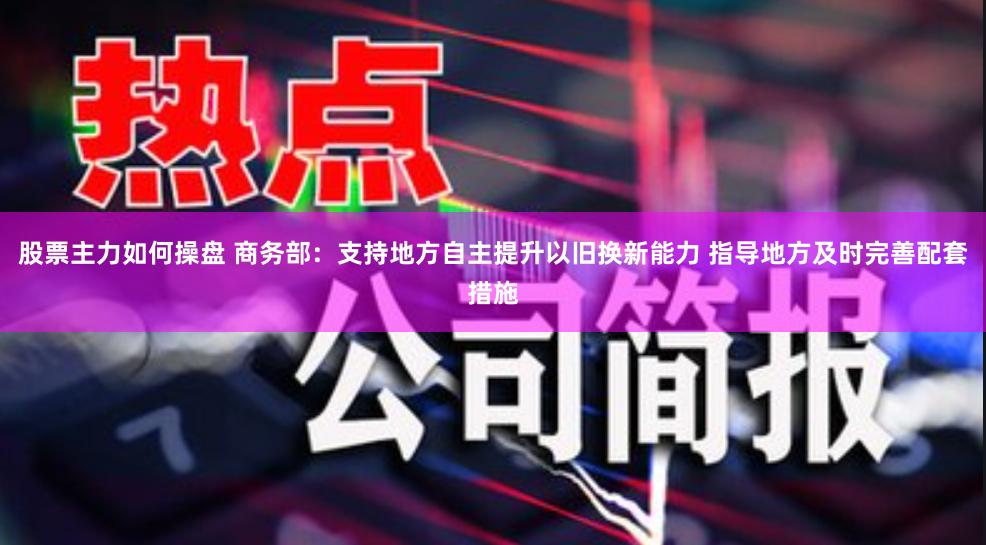 股票主力如何操盘 商务部：支持地方自主提升以旧换新能力 指导地方及时完善配套措施
