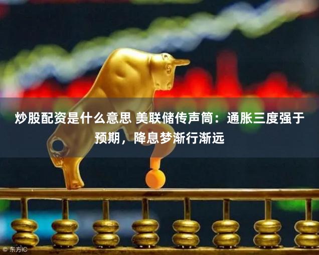 炒股配资是什么意思 美联储传声筒：通胀三度强于预期，降息梦渐行渐远