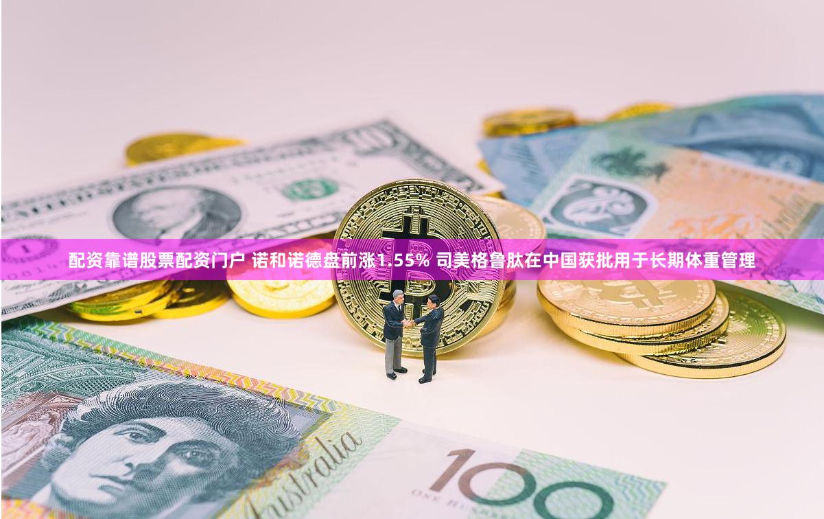 配资靠谱股票配资门户 诺和诺德盘前涨1.55% 司美格鲁肽在中国获批用于长期体重管理