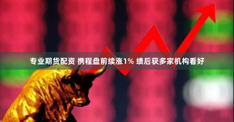 专业期货配资 携程盘前续涨1% 绩后获多家机构看好