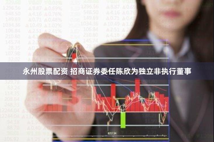 永州股票配资 招商证券委任陈欣为独立非执行董事