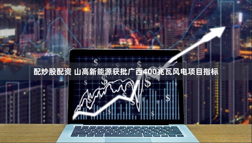 配炒股配资 山高新能源获批广西400兆瓦风电项目指标