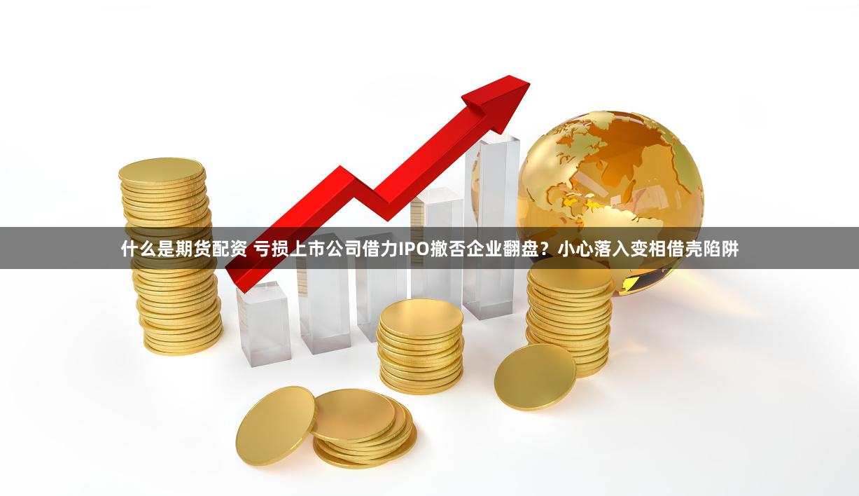 什么是期货配资 亏损上市公司借力IPO撤否企业翻盘？小心落入变相借壳陷阱