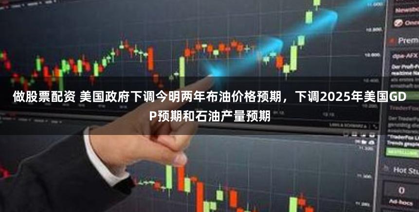 做股票配资 美国政府下调今明两年布油价格预期，下调2025年美国GDP预期和石油产量预期