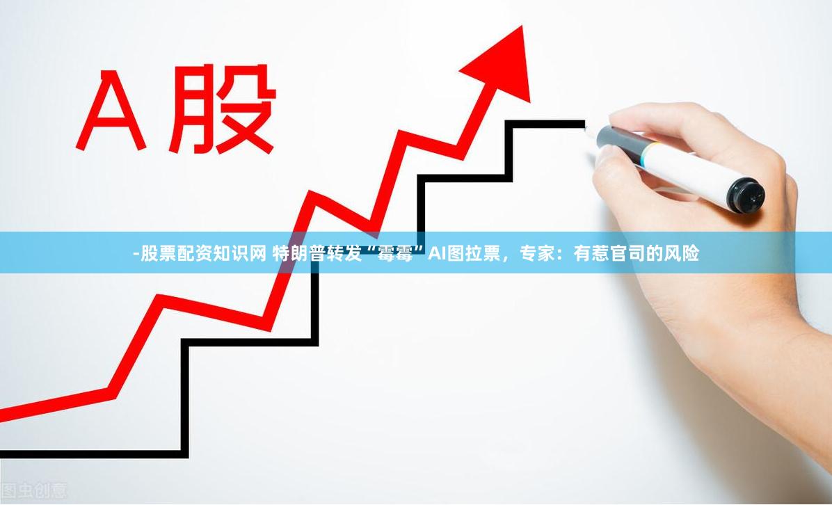 -股票配资知识网 特朗普转发“霉霉”AI图拉票，专家：有惹官司的风险