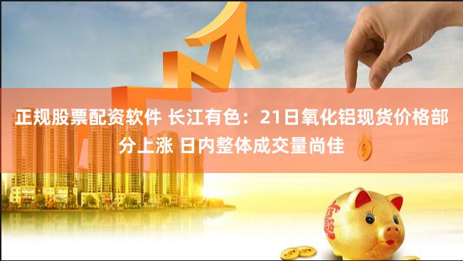 正规股票配资软件 长江有色：21日氧化铝现货价格部分上涨 日内整体成交量尚佳