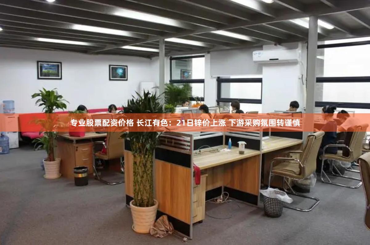 专业股票配资价格 长江有色：21日锌价上涨 下游采购氛围转谨慎
