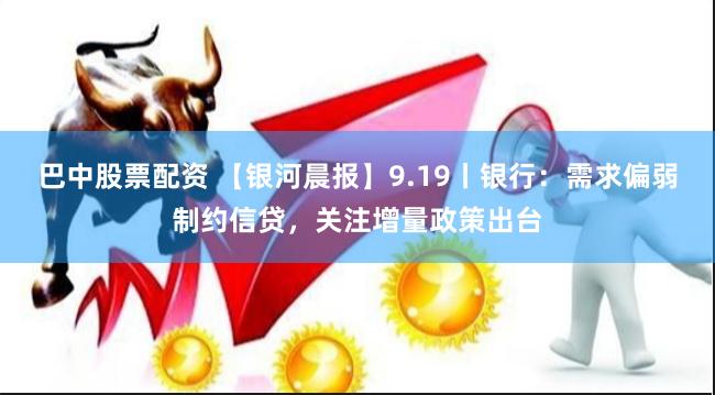 巴中股票配资 【银河晨报】9.19丨银行：需求偏弱制约信贷，关注增量政策出台
