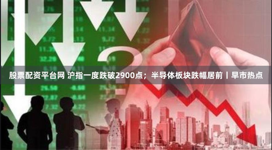 股票配资平台网 沪指一度跌破2900点；半导体板块跌幅居前丨早市热点
