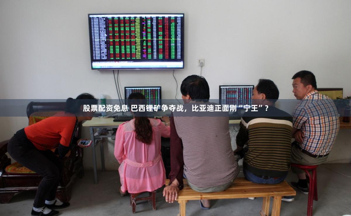 股票配资免息 巴西锂矿争夺战，比亚迪正面刚“宁王”？