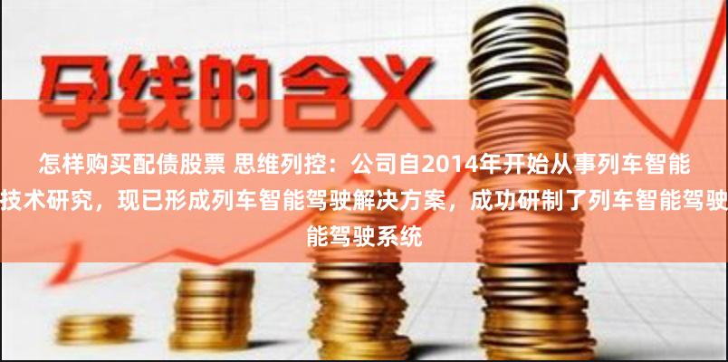 怎样购买配债股票 思维列控：公司自2014年开始从事列车智能驾驶技术研究，现已形成列车智能驾驶解决方案，成功研制了列车智能驾驶系统