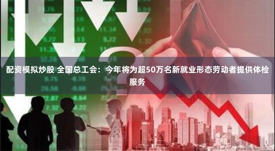 配资模拟炒股 全国总工会：今年将为超50万名新就业形态劳动者提供体检服务