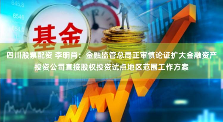 四川股票配资 李明肖：金融监管总局正审慎论证扩大金融资产投资公司直接股权投资试点地区范围工作方案