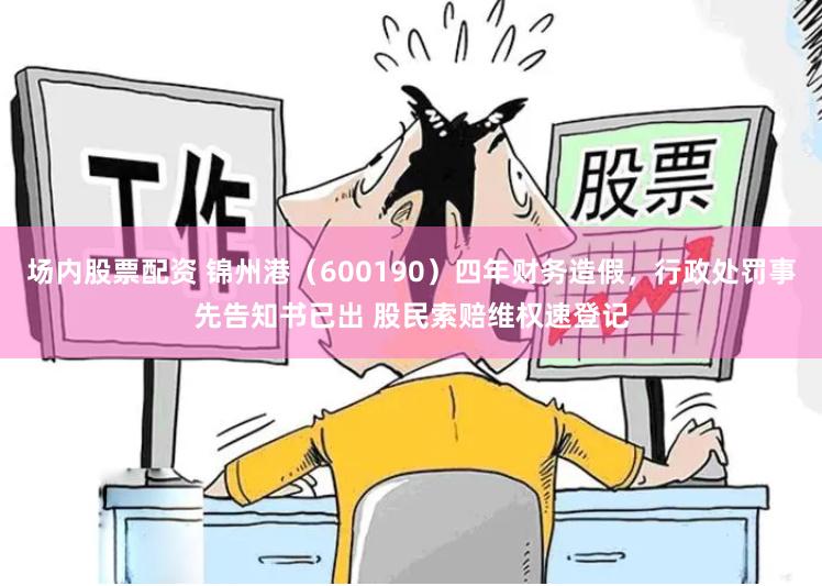 场内股票配资 锦州港（600190）四年财务造假，行政处罚事先告知书已出 股民索赔维权速登记