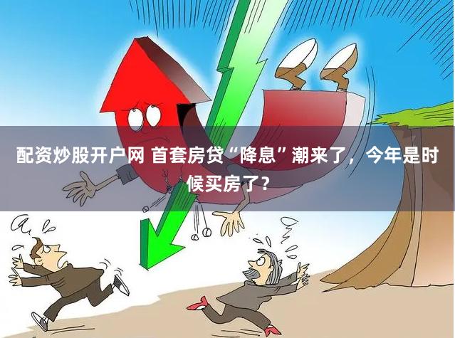 配资炒股开户网 首套房贷“降息”潮来了，今年是时候买房了？
