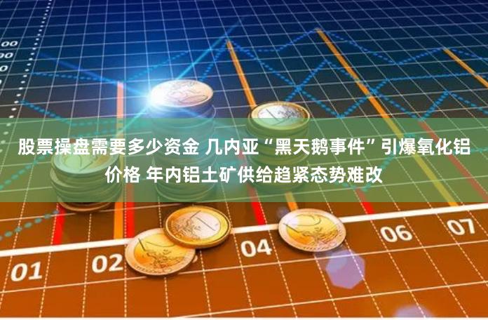 股票操盘需要多少资金 几内亚“黑天鹅事件”引爆氧化铝价格 年内铝土矿供给趋紧态势难改