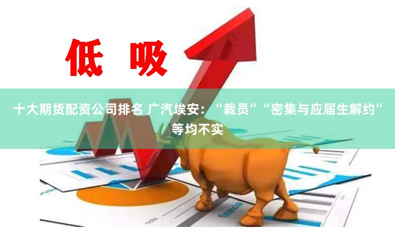 十大期货配资公司排名 广汽埃安：“裁员”“密集与应届生解约”等均不实