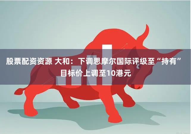股票配资资源 大和：下调思摩尔国际评级至“持有” 目标价上调至10港元
