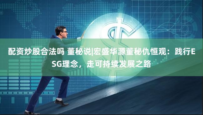 配资炒股合法吗 董秘说|宏盛华源董秘仇恒观：践行ESG理念，走可持续发展之路