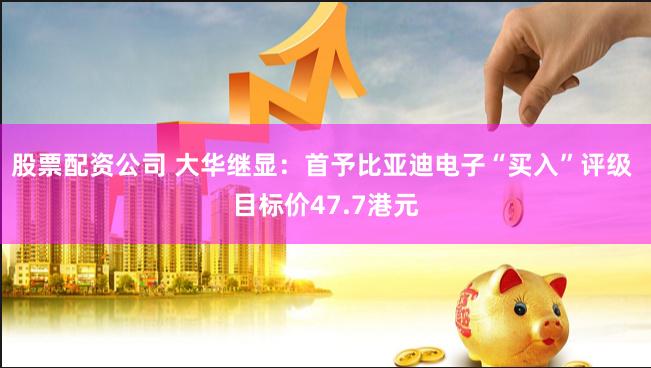 股票配资公司 大华继显：首予比亚迪电子“买入”评级 目标价47.7港元