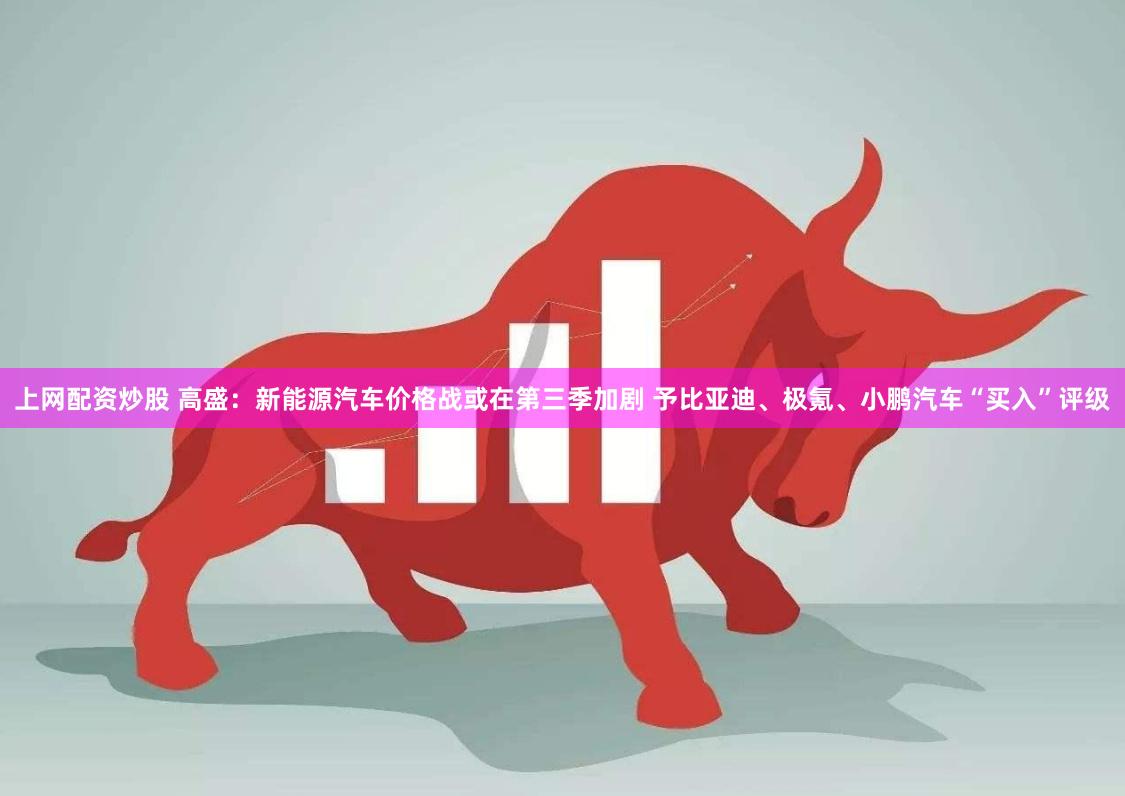 上网配资炒股 高盛：新能源汽车价格战或在第三季加剧 予比亚迪、极氪、小鹏汽车“买入”评级