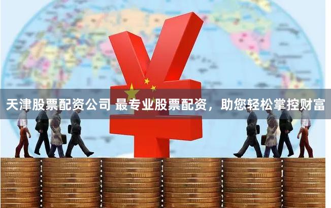 天津股票配资公司 最专业股票配资，助您轻松掌控财富