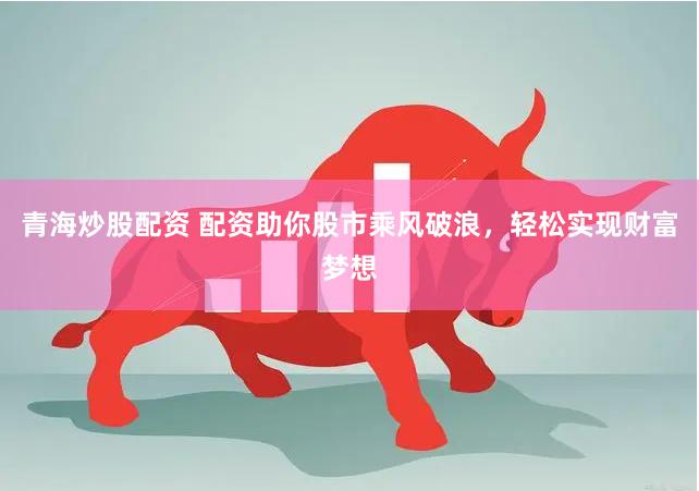青海炒股配资 配资助你股市乘风破浪，轻松实现财富梦想