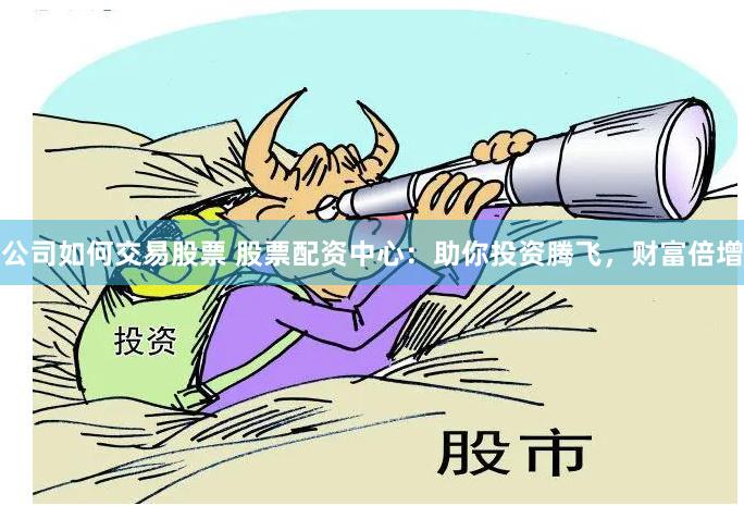 公司如何交易股票 股票配资中心：助你投资腾飞，财富倍增