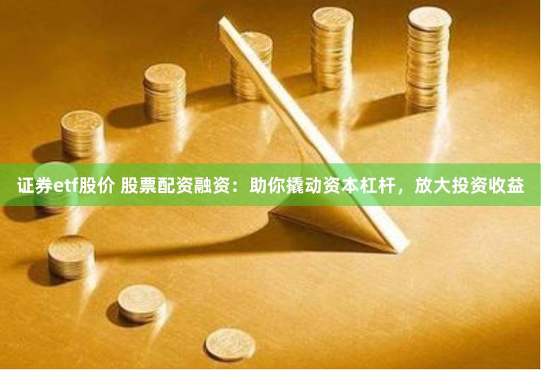 证券etf股价 股票配资融资：助你撬动资本杠杆，放大投资收益