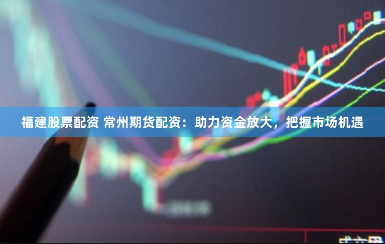 福建股票配资 常州期货配资：助力资金放大，把握市场机遇