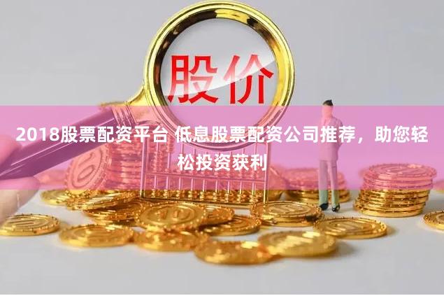 2018股票配资平台 低息股票配资公司推荐，助您轻松投资获利