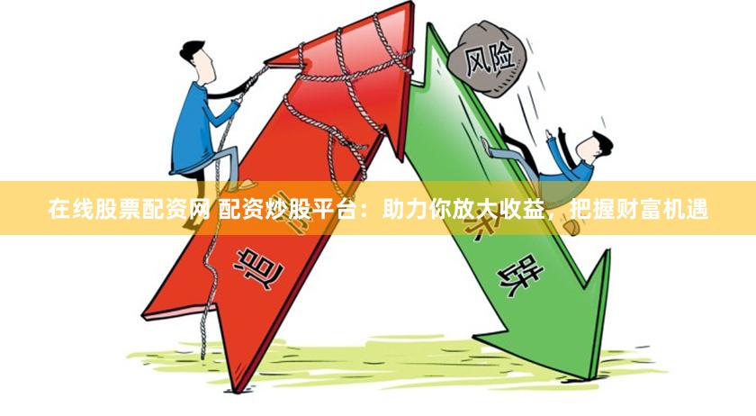 在线股票配资网 配资炒股平台：助力你放大收益，把握财富机遇